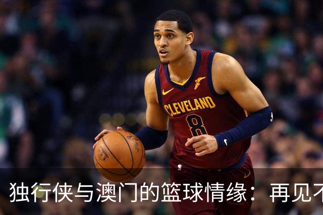 独行侠与澳门的篮球情缘：再见不是结束，而是新的开始！