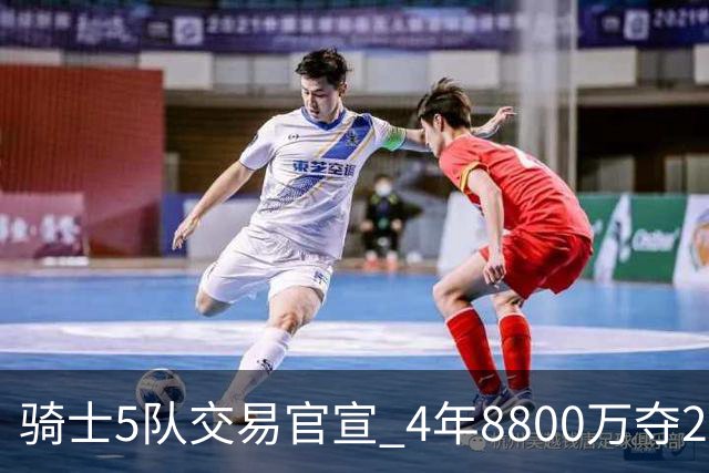 骑士5队交易官宣 4年8800万夺23岁冠军侧翼 快船雄鹿出局